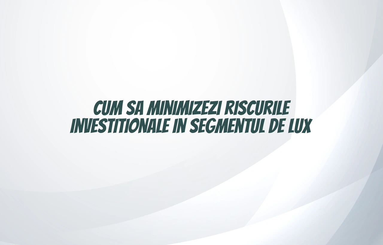 Cum sa minimizezi riscurile investitionale in segmentul de lux