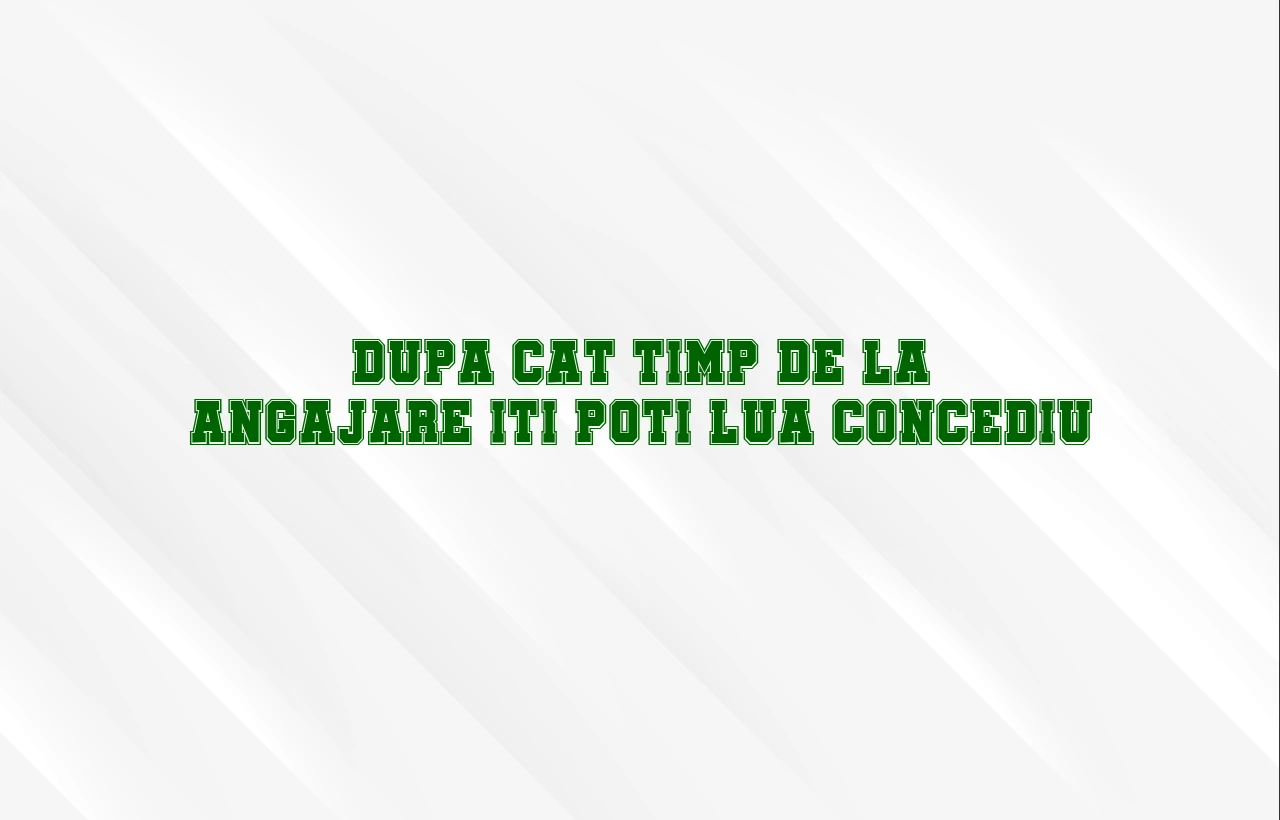dupa cat timp de la angajare iti poti lua concediu