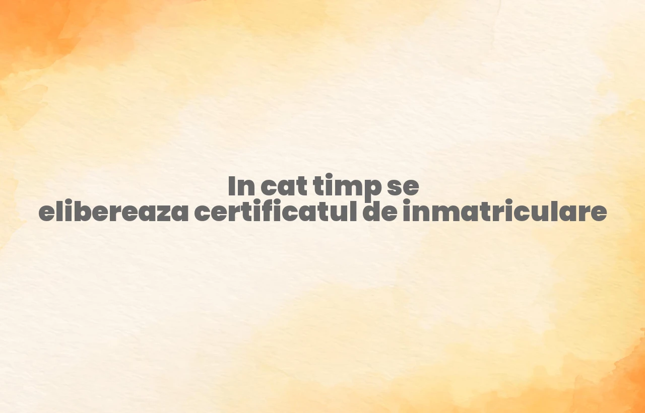 in cat timp se elibereaza certificatul de inmatriculare