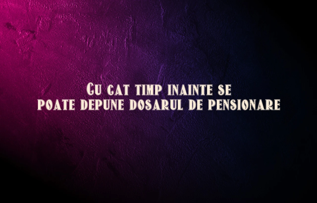 cu cat timp inainte se poate depune dosarul de pensionare
