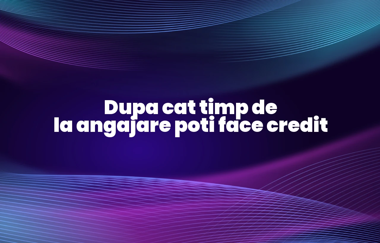dupa cat timp de la angajare poti face credit